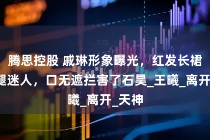腾思控股 戚琳形象曝光，红发长裙配玉腿迷人，口无遮拦害了石昊_王曦_离开_天神