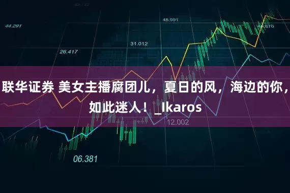 联华证券 美女主播腐团儿，夏日的风，海边的你，如此迷人！_Ikaros