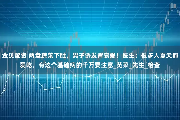 金贝配资 两盘蔬菜下肚，男子诱发肾衰竭！医生：很多人夏天都爱吃，有这个基础病的千万要注意_苋菜_先生_检查
