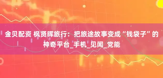 金贝配资 枫贤晖旅行：把旅途故事变成“钱袋子”的神奇平台_手机_见闻_党能