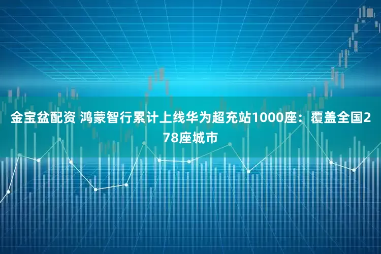 金宝盆配资 鸿蒙智行累计上线华为超充站1000座:覆盖全国278座城市