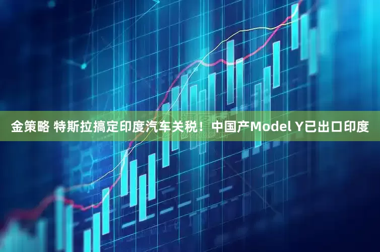 金策略 特斯拉搞定印度汽车关税!中国产Model Y已出口印度