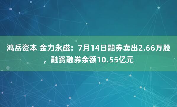 鸿岳资本 金力永磁:7月14日融券卖出2.66万股,融资融券余额10.55亿元