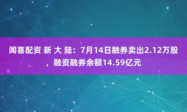 闻喜配资 新 大 陆:7月14日融券卖出2.12万股,融资融券余额14.59亿元