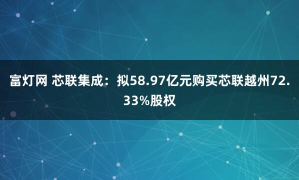 富灯网 芯联集成：拟58.97亿元购买芯联越州72.33%股权