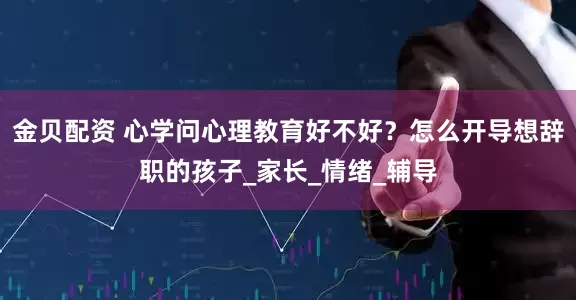金贝配资 心学问心理教育好不好?怎么开导想辞职的孩子_家长_情绪_辅导
