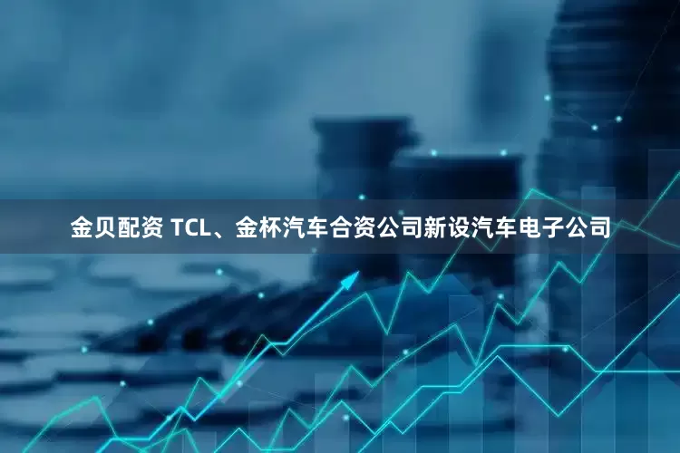 金贝配资 TCL、金杯汽车合资公司新设汽车电子公司