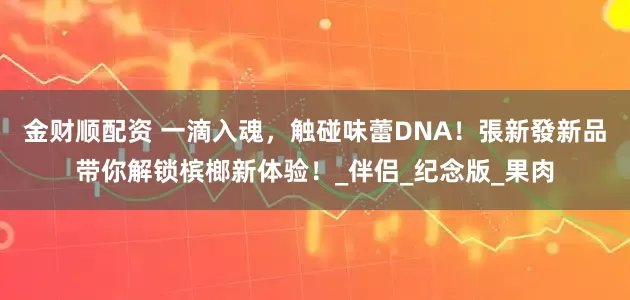 金财顺配资 一滴入魂，触碰味蕾DNA！張新發新品带你解锁槟榔新体验！_伴侣_纪念版_果肉