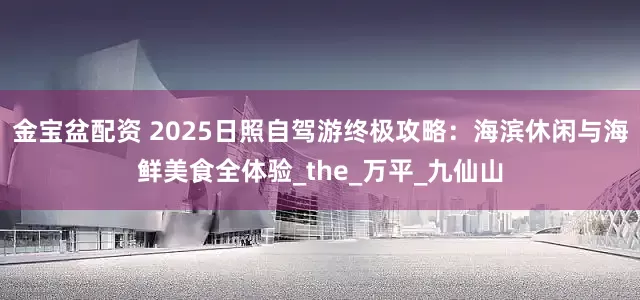 金宝盆配资 2025日照自驾游终极攻略:海滨休闲与海鲜美食全体验_the_万平_九仙山