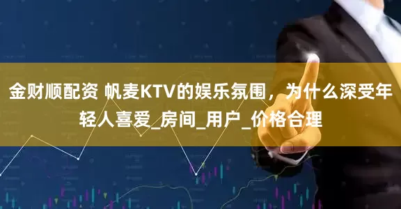 金财顺配资 帆麦KTV的娱乐氛围,为什么深受年轻人喜爱_房间_用户_价格合理