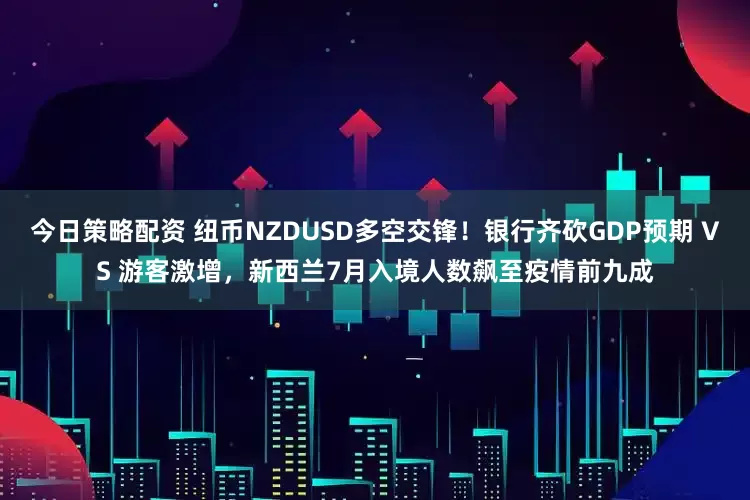 今日策略配资 纽币NZDUSD多空交锋!银行齐砍GDP预期 VS 游客激增,新西兰7月入境人数飙至疫情前九成