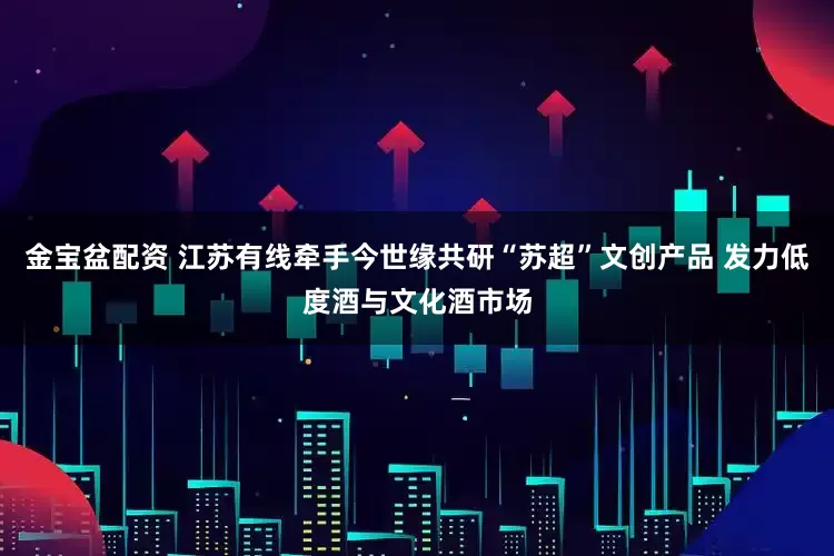 金宝盆配资 江苏有线牵手今世缘共研“苏超”文创产品 发力低度酒与文化酒市场