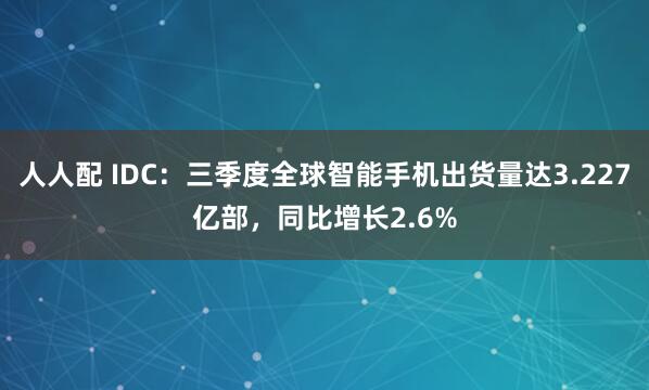 人人配 IDC:三季度全球智能手机出货量达3.227亿部,同比增长2.6%