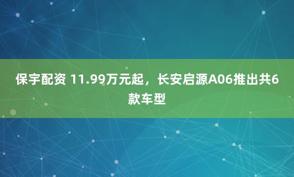 保宇配资 11.99万元起,长安启源A06推出共6款车型