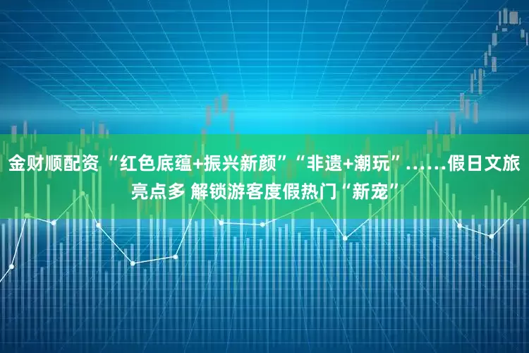 金财顺配资 “红色底蕴+振兴新颜”“非遗+潮玩”……假日文旅亮点多 解锁游客度假热门“新宠”
