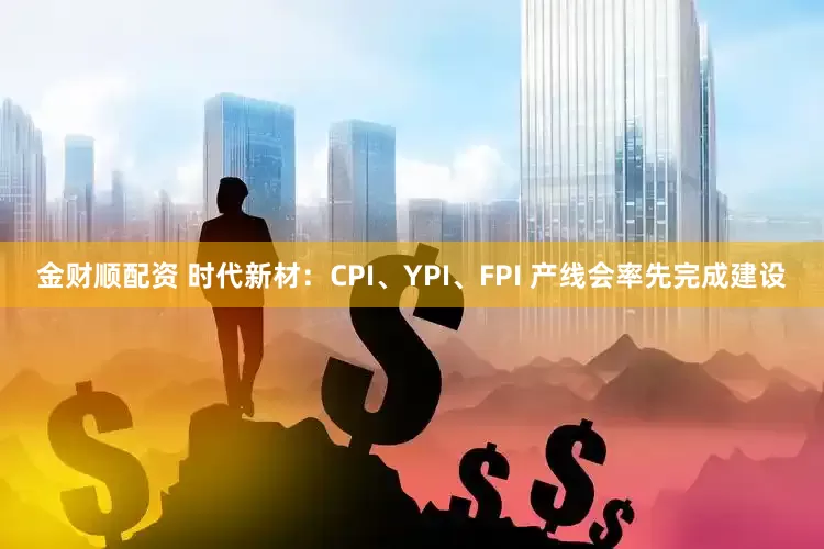 金财顺配资 时代新材:CPI、YPI、FPI 产线会率先完成建设