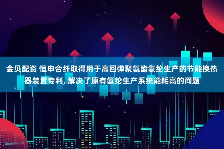 金贝配资 恒申合纤取得用于高回弹聚氨酯氨纶生产的节能换热器装置专利, 解决了原有氨纶生产系统能耗高的问题