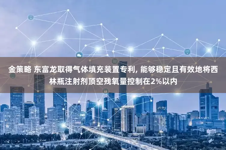 金策略 东富龙取得气体填充装置专利, 能够稳定且有效地将西林瓶注射剂顶空残氧量控制在2%以内