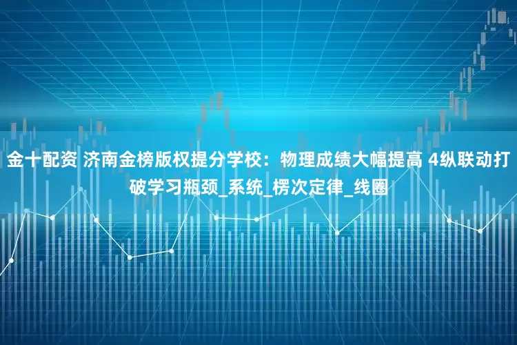 金十配资 济南金榜版权提分学校：物理成绩大幅提高 4纵联动打破学习瓶颈_系统_楞次定律_线圈