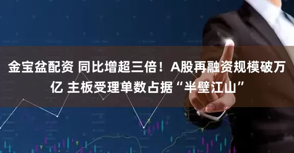 金宝盆配资 同比增超三倍！A股再融资规模破万亿 主板受理单数占据“半壁江山”