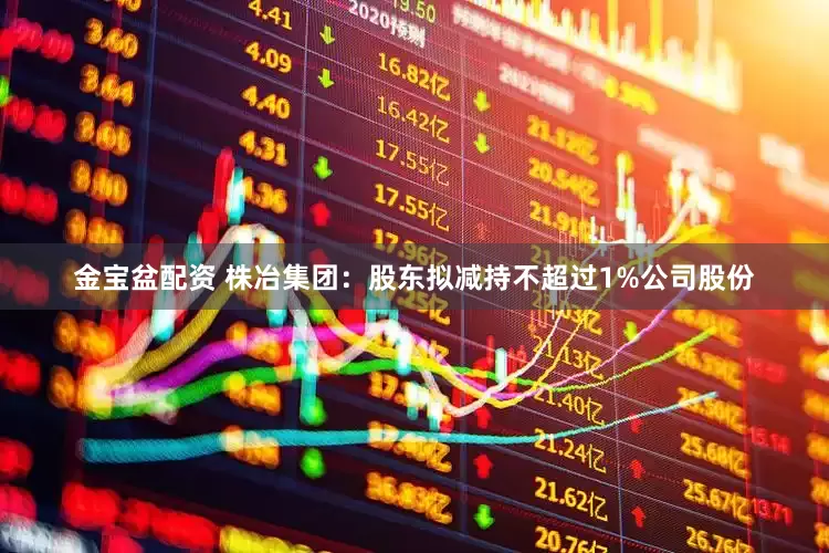 金宝盆配资 株冶集团：股东拟减持不超过1%公司股份