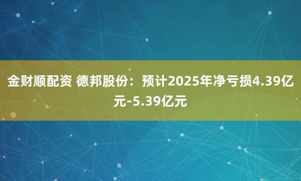 金财顺配资 德邦股份：预计2025年净亏损4.39亿元-5.39亿元