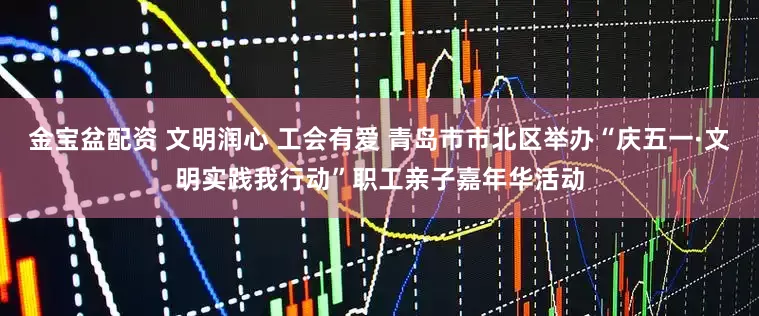 金宝盆配资 文明润心 工会有爱 青岛市市北区举办“庆五一·文明实践我行动”职工亲子嘉年华活动
