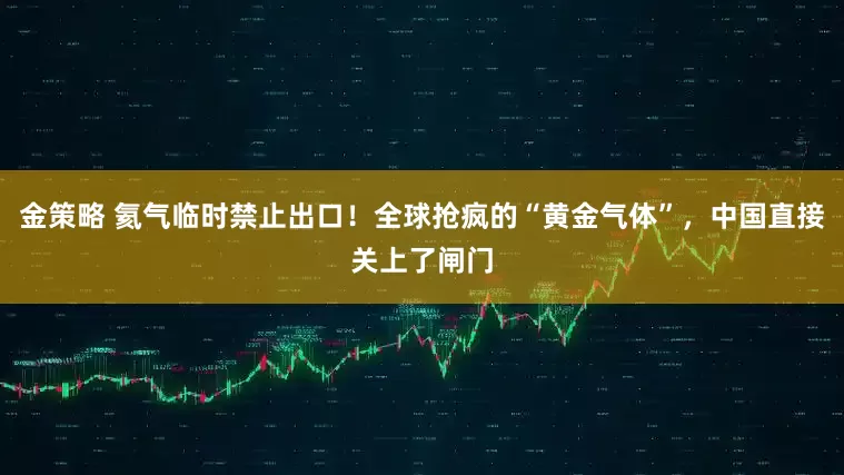 金策略 氦气临时禁止出口!全球抢疯的“黄金气体”,中国直接关上了闸门